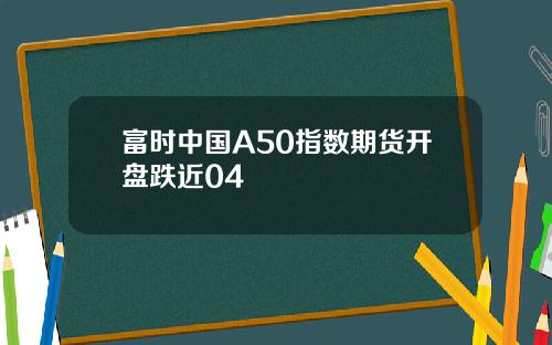 富时中国A50指数期货开盘跌近04