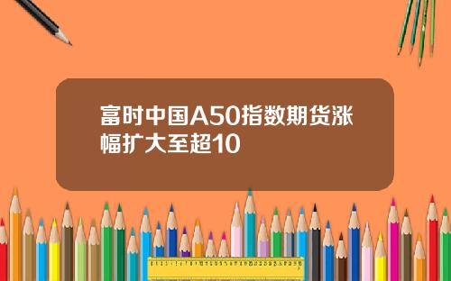 富时中国A50指数期货涨幅扩大至超10