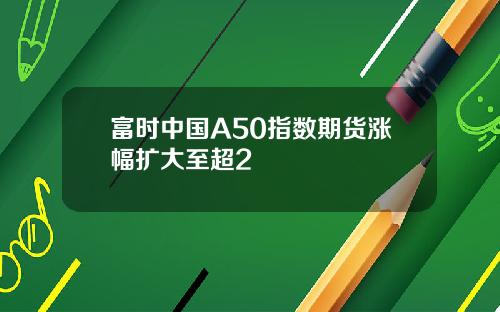 富时中国A50指数期货涨幅扩大至超2