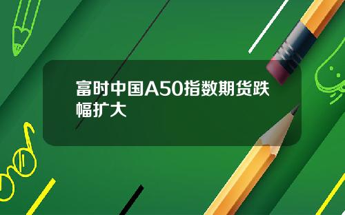 富时中国A50指数期货跌幅扩大