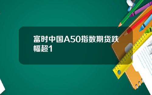 富时中国A50指数期货跌幅超1