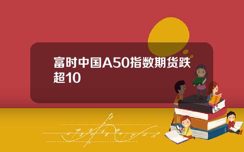 富时中国A50指数期货跌超10