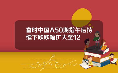 富时中国A50期指午后持续下跌跌幅扩大至12