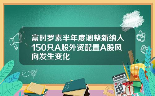 富时罗素半年度调整新纳入150只A股外资配置A股风向发生变化