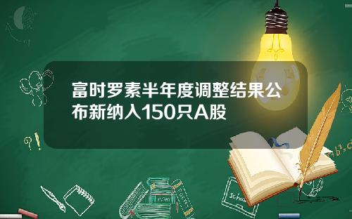 富时罗素半年度调整结果公布新纳入150只A股