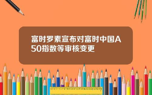 富时罗素宣布对富时中国A50指数等审核变更