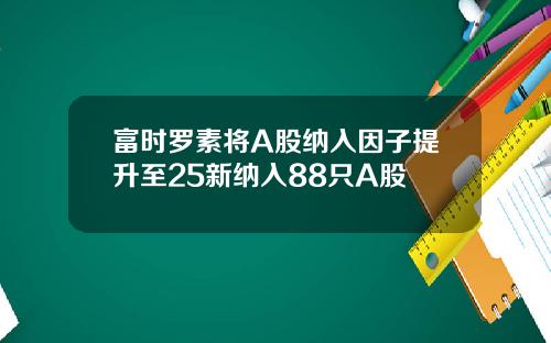 富时罗素将A股纳入因子提升至25新纳入88只A股