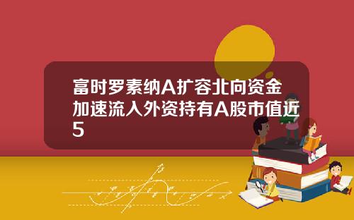 富时罗素纳A扩容北向资金加速流入外资持有A股市值近5