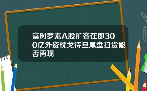 富时罗素A股扩容在即300亿外资枕戈待旦尾盘扫货能否再现