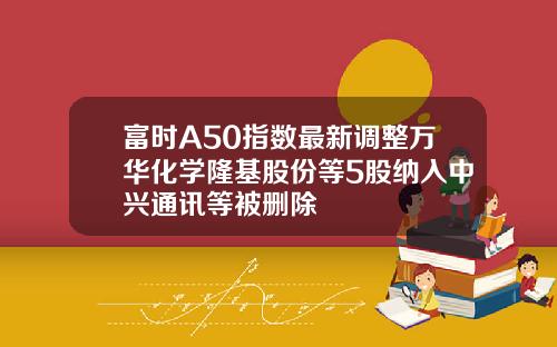 富时A50指数最新调整万华化学隆基股份等5股纳入中兴通讯等被删除