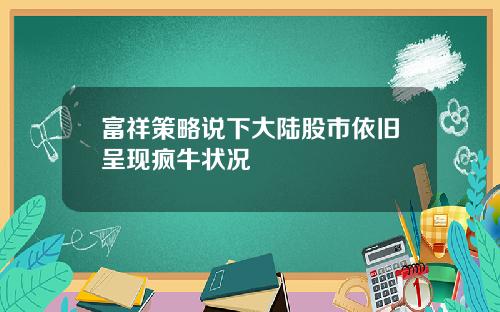 富祥策略说下大陆股市依旧呈现疯牛状况