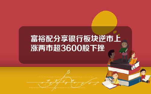 富裕配分享银行板块逆市上涨两市超3600股下挫