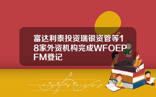 富达利泰投资瑞银资管等18家外资机构完成WFOEPFM登记