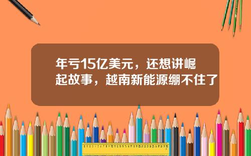 年亏15亿美元，还想讲崛起故事，越南新能源绷不住了