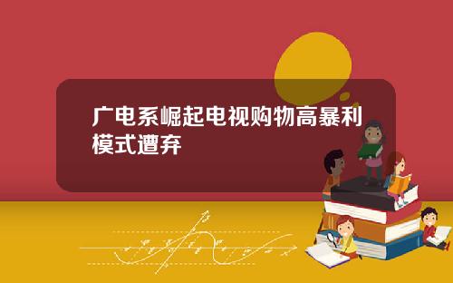 广电系崛起电视购物高暴利模式遭弃