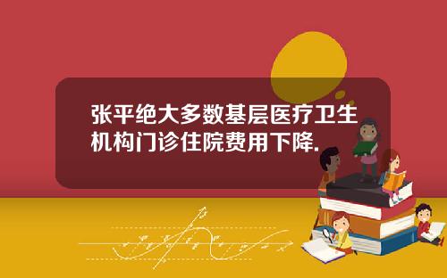 张平绝大多数基层医疗卫生机构门诊住院费用下降.
