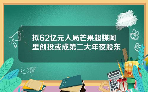 拟62亿元入局芒果超媒阿里创投或成第二大年夜股东