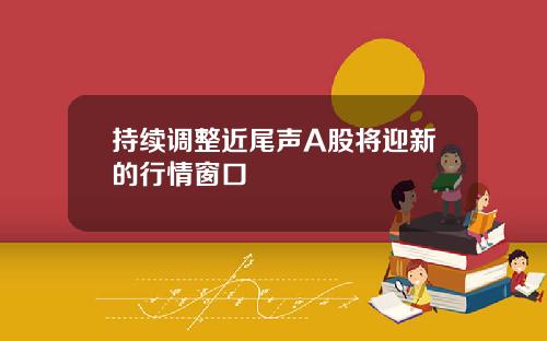 持续调整近尾声A股将迎新的行情窗口