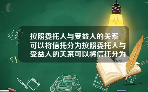 按照委托人与受益人的关系可以将信托分为按照委托人与受益人的关系可以将信托分为几类