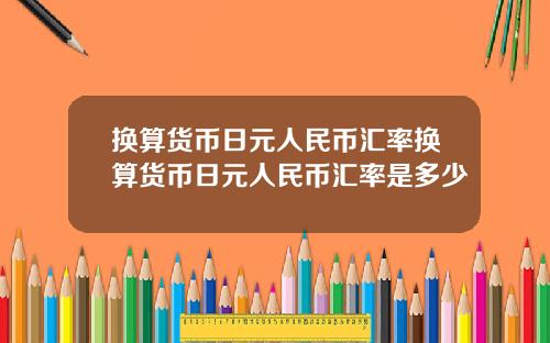 换算货币日元人民币汇率换算货币日元人民币汇率是多少