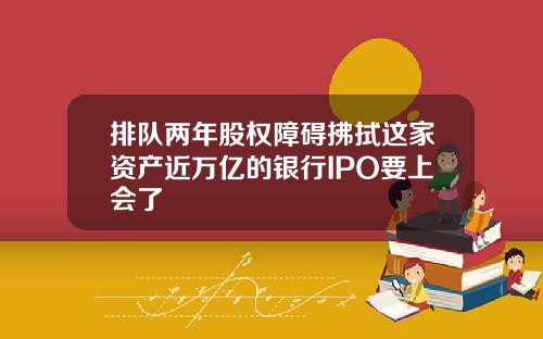 排队两年股权障碍拂拭这家资产近万亿的银行IPO要上会了