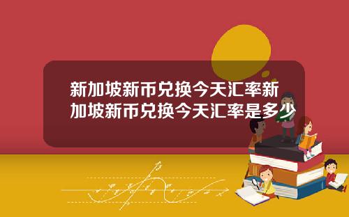 新加坡新币兑换今天汇率新加坡新币兑换今天汇率是多少