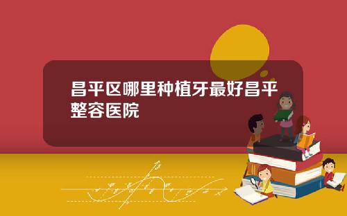 昌平区哪里种植牙最好昌平整容医院
