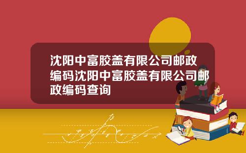 沈阳中富胶盖有限公司邮政编码沈阳中富胶盖有限公司邮政编码查询