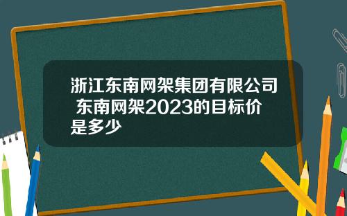 浙江东南网架集团有限公司 东南网架2023的目标价是多少