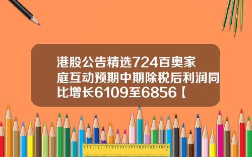 港股公告精选724百奥家庭互动预期中期除税后利润同比增长6109至6856【推荐】