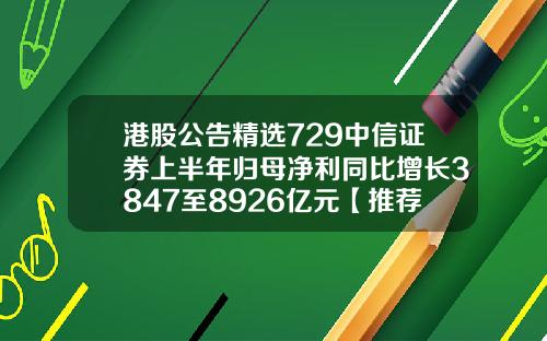港股公告精选729中信证券上半年归母净利同比增长3847至8926亿元【推荐】
