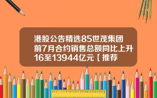 港股公告精选85世茂集团前7月合约销售总额同比上升16至13944亿元【推荐】