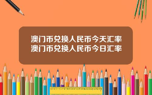 澳门币兑换人民币今天汇率澳门币兑换人民币今日汇率