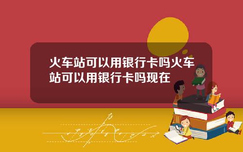 火车站可以用银行卡吗火车站可以用银行卡吗现在