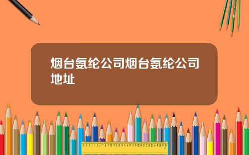 烟台氨纶公司烟台氨纶公司地址