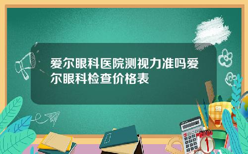 爱尔眼科医院测视力准吗爱尔眼科检查价格表