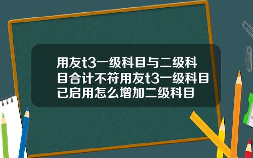 用友t3一级科目与二级科目合计不符用友t3一级科目已启用怎么增加二级科目