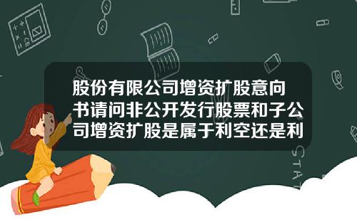 股份有限公司增资扩股意向书请问非公开发行股票和子公司增资扩股是属于利空还是利好