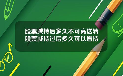 股票减持后多久不可高送转股票减持过后多久可以增持