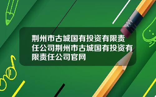 荆州市古城国有投资有限责任公司荆州市古城国有投资有限责任公司官网