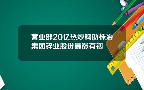 营业部20亿热炒鸡肋株冶集团锌业股份暴涨有铟