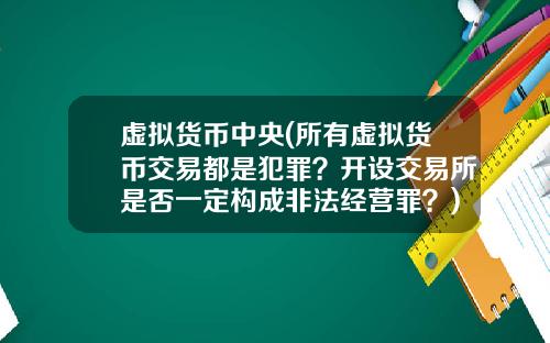 虚拟货币中央(所有虚拟货币交易都是犯罪?开设交易所是否一定构成非法经营罪?)