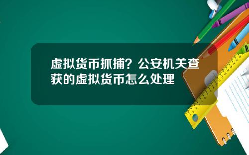 虚拟货币抓捕?公安机关查获的虚拟货币怎么处理