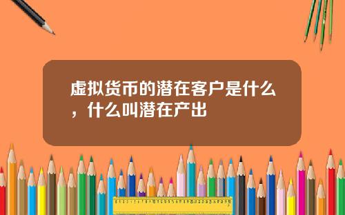 虚拟货币的潜在客户是什么,什么叫潜在产出