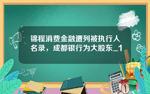 锦程消费金融遭列被执行人名录,成都银行为大股东_1