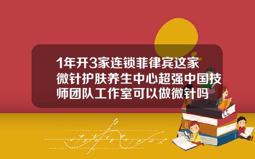 1年开3家连锁菲律宾这家微针护肤养生中心超强中国技师团队工作室可以做微针吗