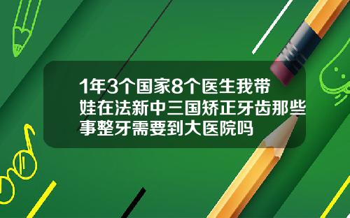 1年3个国家8个医生我带娃在法新中三国矫正牙齿那些事整牙需要到大医院吗