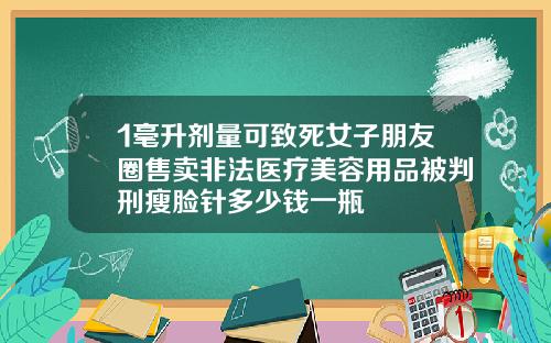1毫升剂量可致死女子朋友圈售卖非法医疗美容用品被判刑瘦脸针多少钱一瓶