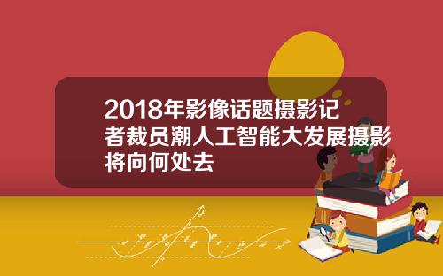 2018年影像话题摄影记者裁员潮人工智能大发展摄影将向何处去