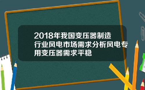 2018年我国变压器制造行业风电市场需求分析风电专用变压器需求平稳